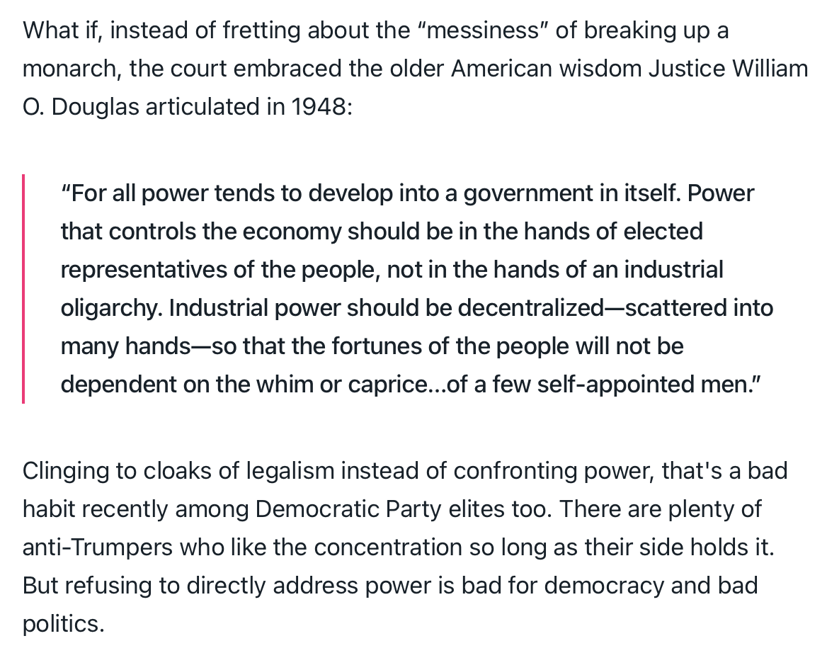 Text:
What if, instead of fretting about the “messiness” of breaking up a monarch, the court embraced the older American wisdom Justice William O. Douglas articulated in 1948:
“For all power tends to develop into a government in itself. Power that controls the economy should be in the hands of elected representatives of the people, not in the hands of an industrial oligarchy. Industrial power should be decentralized—scattered into many hands—so that the fortunes of the people will not be dependent on the whim or caprice…of a few self-appointed men.”
Clinging to cloaks of legalism instead of confronting power, that's a bad habit recently among Democratic Party elites too. There are plenty of anti-Trumpers who like the concentration so long as their side holds it. But refusing to directly address power is bad for democracy and bad politics.